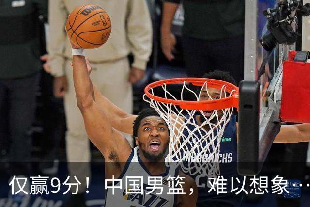 仅赢9分！中国男篮，难以想象……